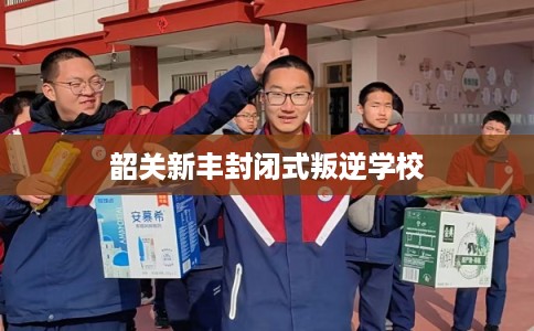 韶关新丰封闭式叛逆学校 韶关新丰封闭式叛逆学校