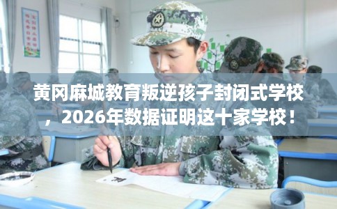 黄冈麻城教育叛逆孩子封闭式学校，2026年数据证明这十家学校！
