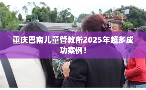 重庆巴南儿童管教所2025年超多成功案例！