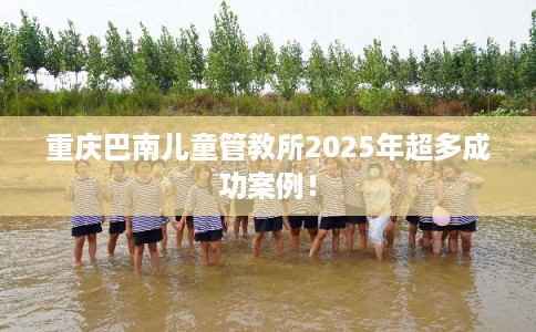 重庆巴南儿童管教所2025年超多成功案例！