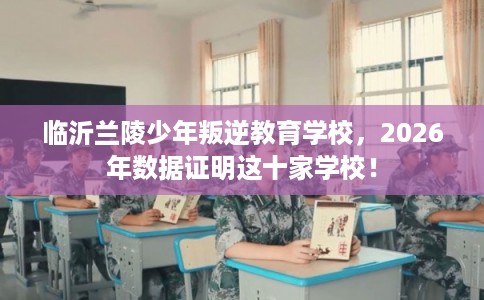 临沂兰陵少年叛逆教育学校，2026年数据证明这十家学校！