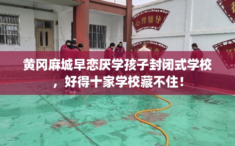 黄冈麻城早恋厌学孩子封闭式学校，好得十家学校藏不住！