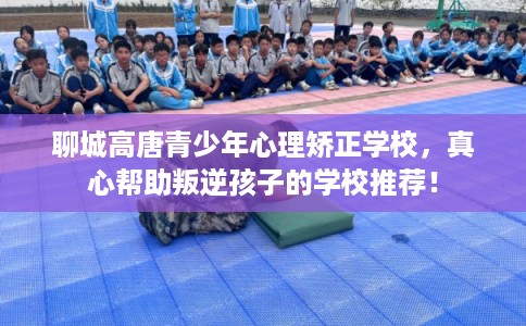 聊城高唐青少年心理矫正学校，真心帮助叛逆孩子的学校推荐！