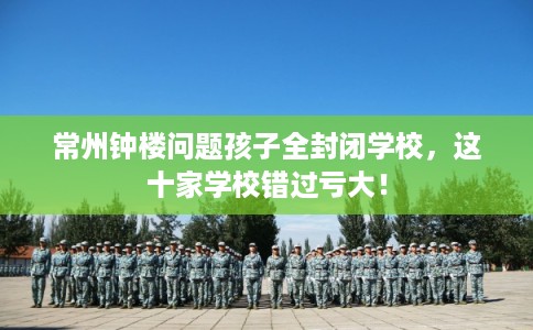 常州钟楼问题孩子全封闭学校,这十家学校错过亏大! 常州钟楼问题孩子全封闭学校,这十家学校错过亏大!