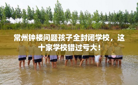常州钟楼问题孩子全封闭学校,这十家学校错过亏大! 常州钟楼问题孩子全封闭学校,这十家学校错过亏大!