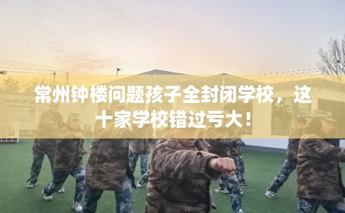 常州钟楼问题孩子全封闭学校，这十家学校错过亏大！