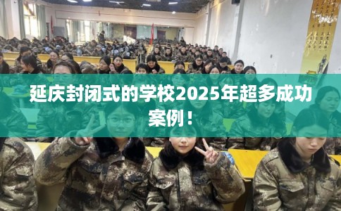 延庆封闭式的学校2025年超多成功案例！