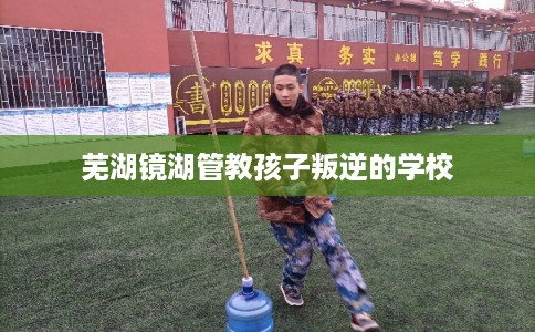 芜湖镜湖管教孩子叛逆的学校