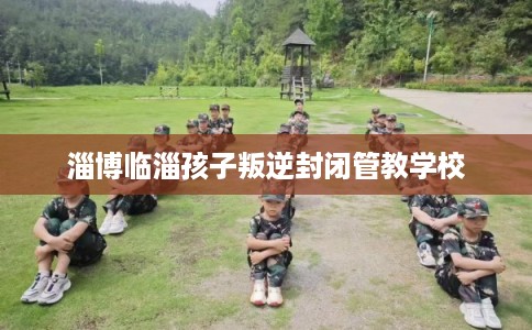 淄博临淄孩子叛逆封闭管教学校 淄博临淄孩子叛逆封闭管教学校