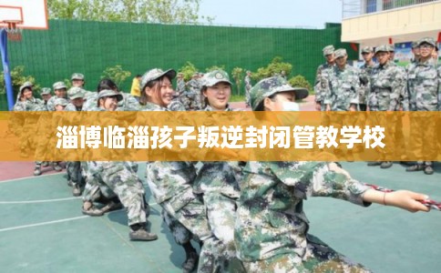 淄博临淄孩子叛逆封闭管教学校 淄博临淄孩子叛逆封闭管教学校
