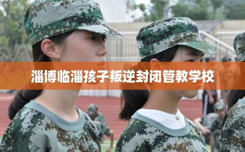 淄博临淄孩子叛逆封闭管教学校