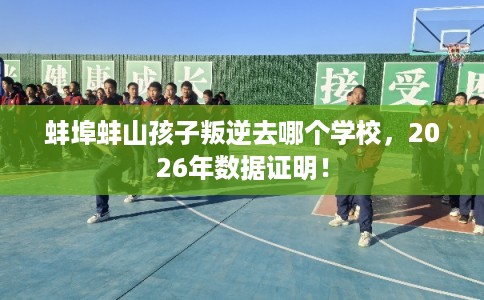 蚌埠蚌山孩子叛逆去哪个学校,2026年数据证明! 蚌埠蚌山孩子叛逆去哪个学校,2026年数据证明!