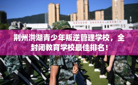 荆州洪湖青少年叛逆管理学校，全封闭教育学校最佳排名！