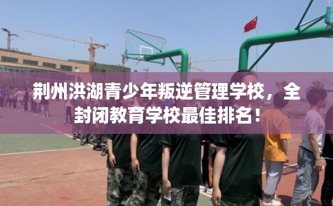 荆州洪湖青少年叛逆管理学校，全封闭教育学校最佳排名！