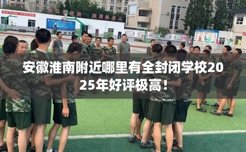 安徽淮南附近哪里有全封闭学校2025年好评极高！
