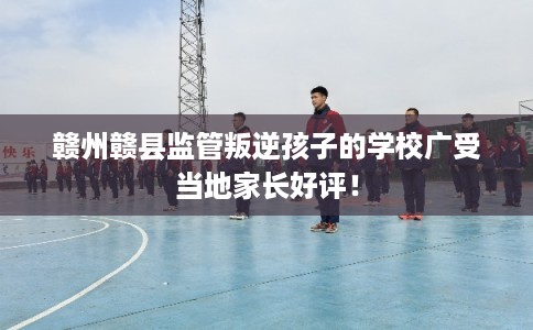 赣州赣县监管叛逆孩子的学校广受当地家长好评! 赣州赣县监管叛逆孩子的学校广受当地家长好评!