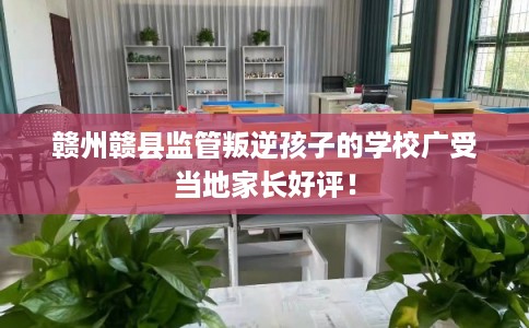 赣州赣县监管叛逆孩子的学校广受当地家长好评! 赣州赣县监管叛逆孩子的学校广受当地家长好评!