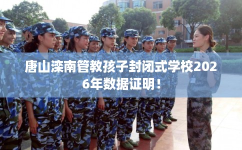 唐山滦南管教孩子封闭式学校2026年数据证明！
