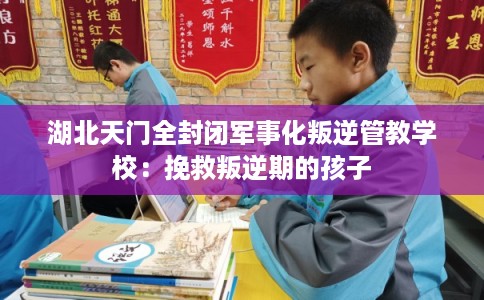 湖北天门全封闭军事化叛逆管教学校：挽救叛逆期的孩子