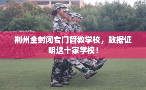 荆州全封闭专门管教学校,数据证明这十家学校! 荆州全封闭专门管教学校,数据证明这十家学校!