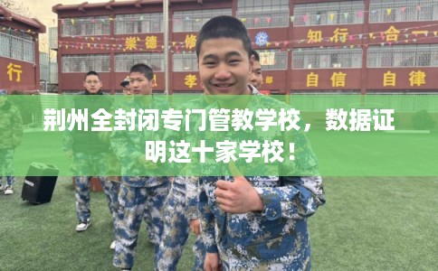 荆州全封闭专门管教学校,数据证明这十家学校! 荆州全封闭专门管教学校,数据证明这十家学校!