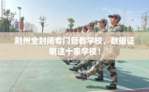 荆州全封闭专门管教学校，数据证明这十家学校！