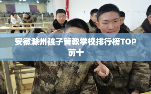 安徽滁州孩子管教学校排行榜TOP前十
