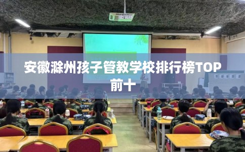 安徽滁州孩子管教学校排行榜TOP前十