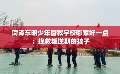 菏泽东明少年管教学校哪家好一点：挽救叛逆期的孩子