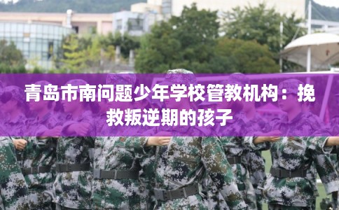 青岛市南问题少年学校管教机构：挽救叛逆期的孩子