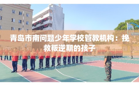 青岛市南问题少年学校管教机构：挽救叛逆期的孩子
