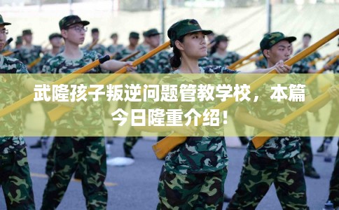 武隆孩子叛逆问题管教学校，本篇今日隆重介绍！
