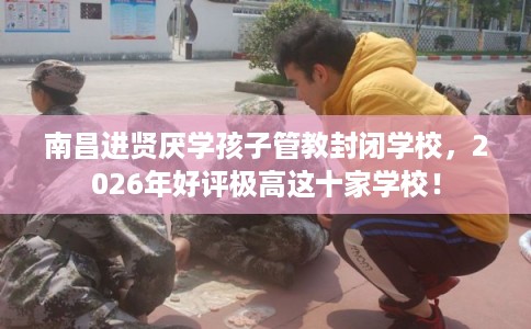南昌进贤厌学孩子管教封闭学校，2026年好评极高这十家学校！