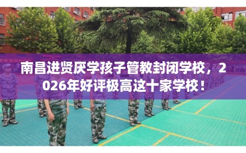 南昌进贤厌学孩子管教封闭学校，2026年好评极高这十家学校！