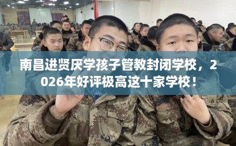 南昌进贤厌学孩子管教封闭学校，2026年好评极高这十家学校！