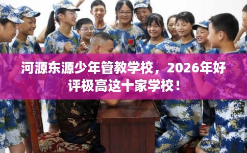 河源东源少年管教学校，2026年好评极高这十家学校！
