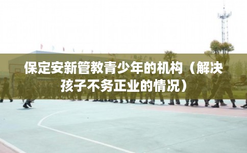 保定安新管教青少年的机构（解决孩子不务正业的情况）
