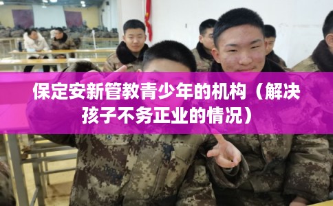 保定安新管教青少年的机构（解决孩子不务正业的情况）