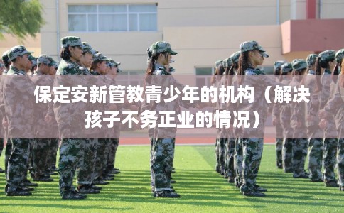 保定安新管教青少年的机构（解决孩子不务正业的情况）