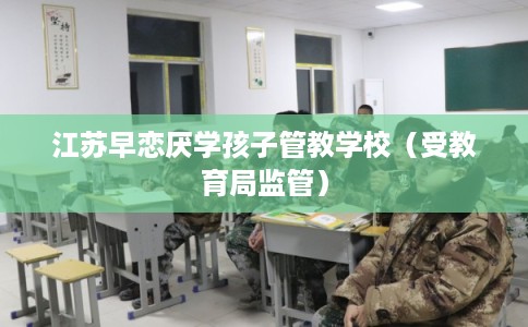 江苏早恋厌学孩子管教学校（受教育局监管）