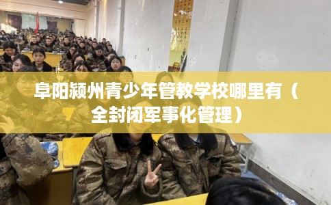 阜阳颍州青少年管教学校哪里有（全封闭军事化管理）