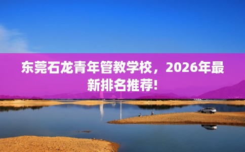 东莞石龙青年管教学校，2026年最新排名推荐!