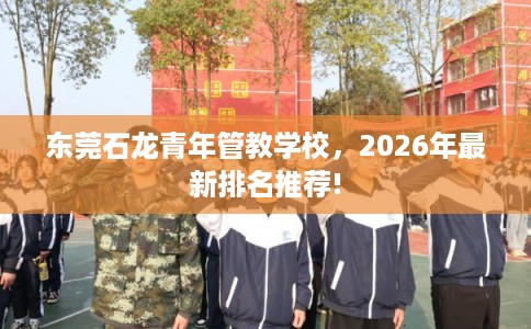 东莞石龙青年管教学校，2026年最新排名推荐!