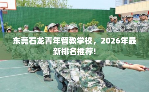 东莞石龙青年管教学校，2026年最新排名推荐!