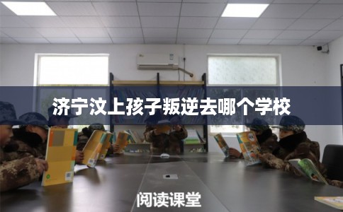 济宁汶上孩子叛逆去哪个学校
