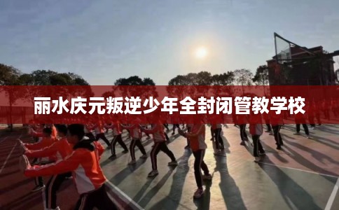 丽水庆元叛逆少年全封闭管教学校