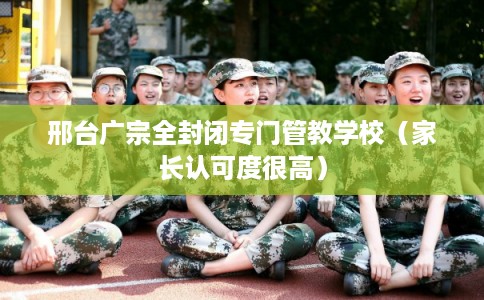 邢台广宗全封闭专门管教学校（家长认可度很高）