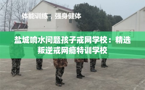 盐城响水问题孩子戒网学校：精选叛逆戒网瘾特训学校