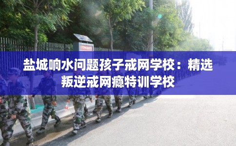 盐城响水问题孩子戒网学校：精选叛逆戒网瘾特训学校