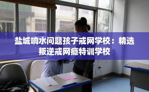 盐城响水问题孩子戒网学校：精选叛逆戒网瘾特训学校